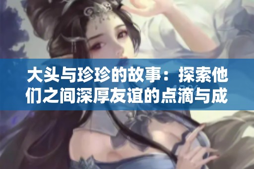 大头与珍珍的故事：探索他们之间深厚友谊的点滴与成长历程