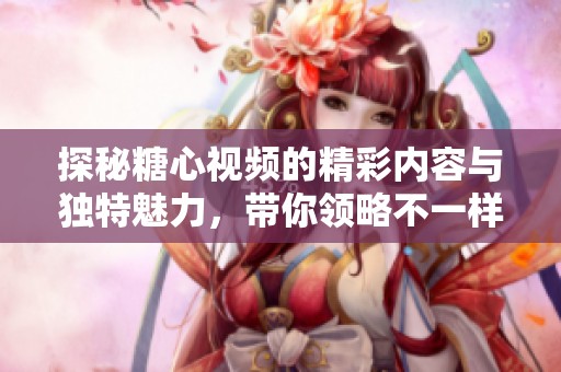 探秘糖心视频的精彩内容与独特魅力，带你领略不一样的视听体验