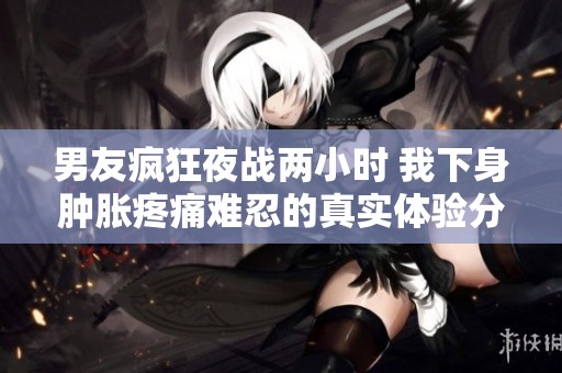 男友疯狂夜战两小时 我下身肿胀疼痛难忍的真实体验分享