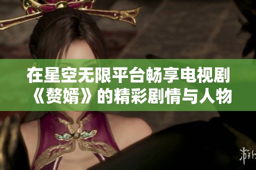 在星空无限平台畅享电视剧《赘婿》的精彩剧情与人物发展