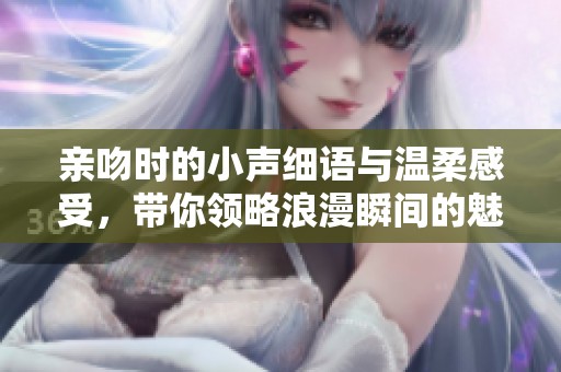 亲吻时的小声细语与温柔感受，带你领略浪漫瞬间的魅力