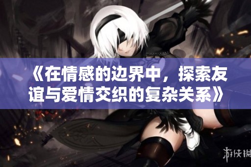 《在情感的边界中，探索友谊与爱情交织的复杂关系》