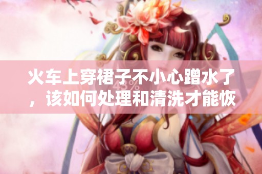 火车上穿裙子不小心蹭水了，该如何处理和清洗才能恢复如新
