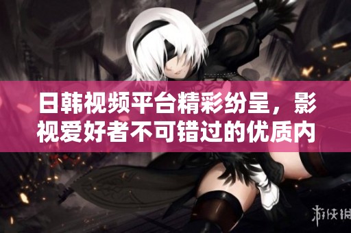 日韩视频平台精彩纷呈，影视爱好者不可错过的优质内容推荐