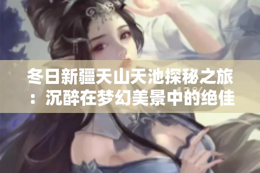 冬日新疆天山天池探秘之旅：沉醉在梦幻美景中的绝佳目的地
