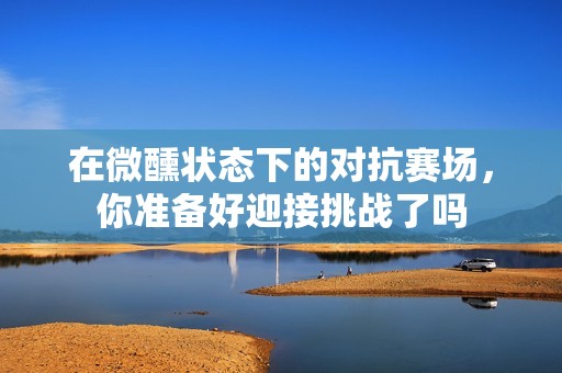 在微醺状态下的对抗赛场，你准备好迎接挑战了吗