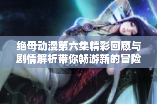 绝母动漫第六集精彩回顾与剧情解析带你畅游新的冒险世界