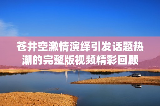 苍井空激情演绎引发话题热潮的完整版视频精彩回顾