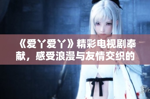 《爱丫爱丫》精彩电视剧奉献，感受浪漫与友情交织的动人故事