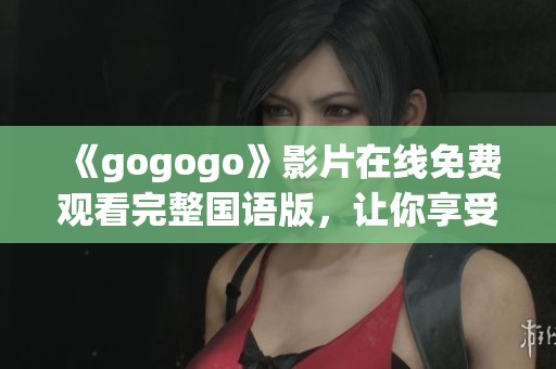 《gogogo》影片在线免费观看完整国语版，让你享受不一样的观影体验