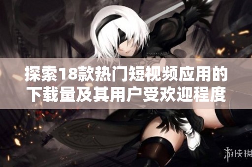 探索18款热门短视频应用的下载量及其用户受欢迎程度分析