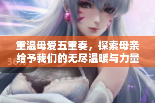 重温母爱五重奏，探索母亲给予我们的无尽温暖与力量