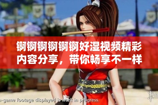 锕锕锕锕锕锕好湿视频精彩内容分享，带你畅享不一样的视听盛宴