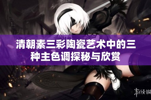 清朝素三彩陶瓷艺术中的三种主色调探秘与欣赏