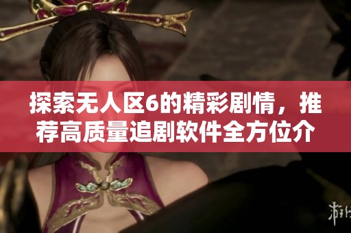 探索无人区6的精彩剧情，推荐高质量追剧软件全方位介绍