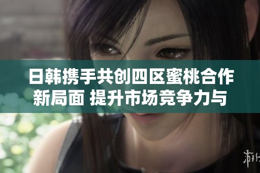 日韩携手共创四区蜜桃合作新局面 提升市场竞争力与影响力