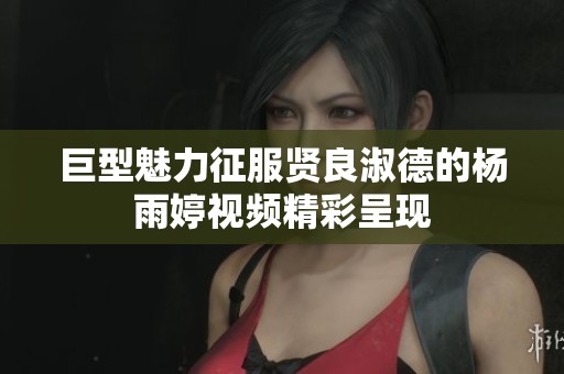 巨型魅力征服贤良淑德的杨雨婷视频精彩呈现