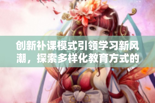 创新补课模式引领学习新风潮，探索多样化教育方式的无限可能