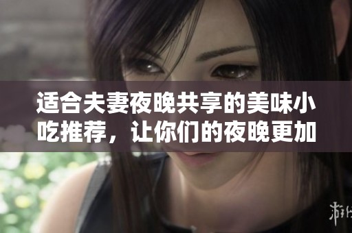 适合夫妻夜晚共享的美味小吃推荐，让你们的夜晚更加温馨浪漫