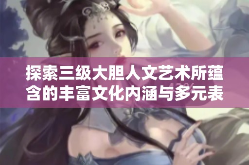探索三级大胆人文艺术所蕴含的丰富文化内涵与多元表达方式
