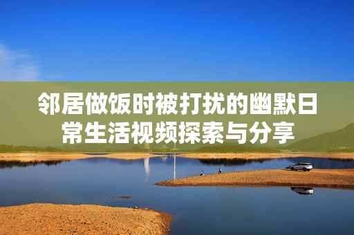 邻居做饭时被打扰的幽默日常生活视频探索与分享