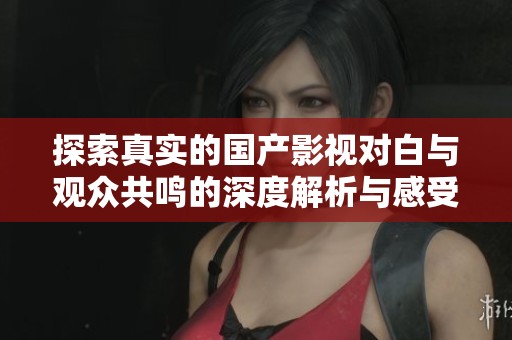 探索真实的国产影视对白与观众共鸣的深度解析与感受分享