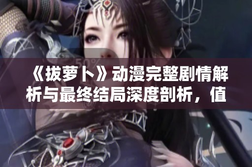 《拔萝卜》动漫完整剧情解析与最终结局深度剖析，值得一看！