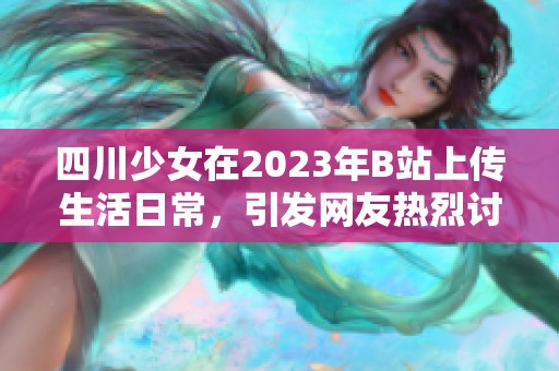 四川少女在2023年B站上传生活日常，引发网友热烈讨论与关注