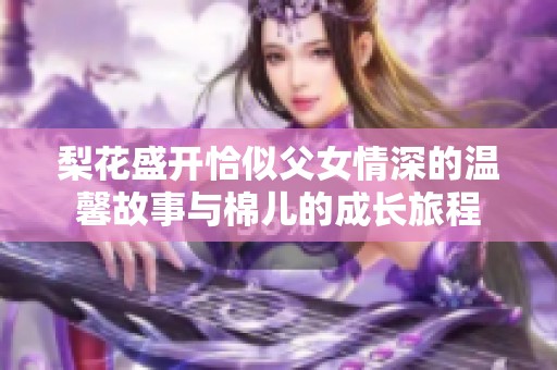 梨花盛开恰似父女情深的温馨故事与棉儿的成长旅程