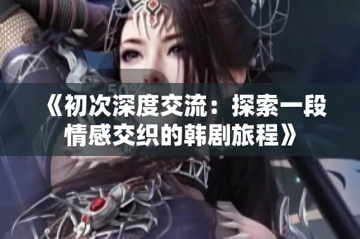 《初次深度交流：探索一段情感交织的韩剧旅程》