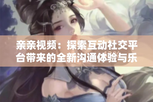 亲亲视频：探索互动社交平台带来的全新沟通体验与乐趣