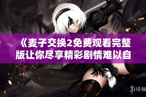 《麦子交换2免费观看完整版让你尽享精彩剧情难以自拔》