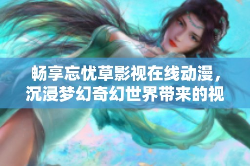 畅享忘忧草影视在线动漫，沉浸梦幻奇幻世界带来的视觉盛宴