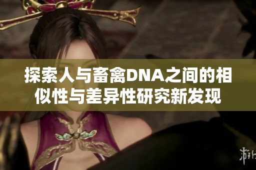 探索人与畜禽DNA之间的相似性与差异性研究新发现