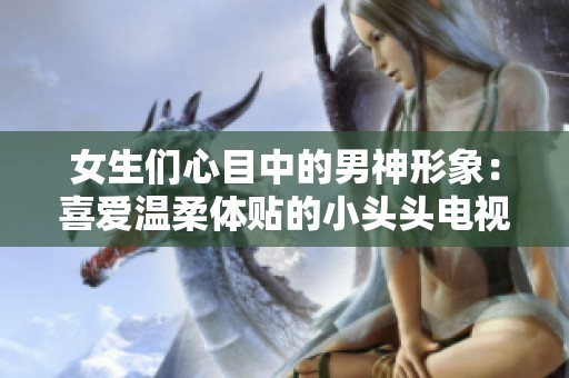 女生们心目中的男神形象：喜爱温柔体贴的小头头电视剧解析