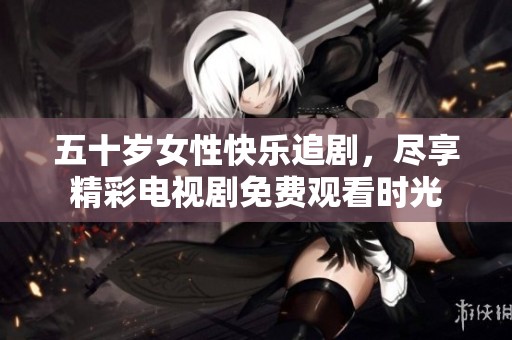 五十岁女性快乐追剧，尽享精彩电视剧免费观看时光