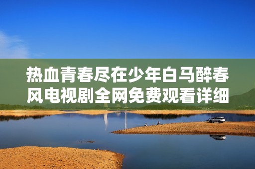 热血青春尽在少年白马醉春风电视剧全网免费观看详细指南