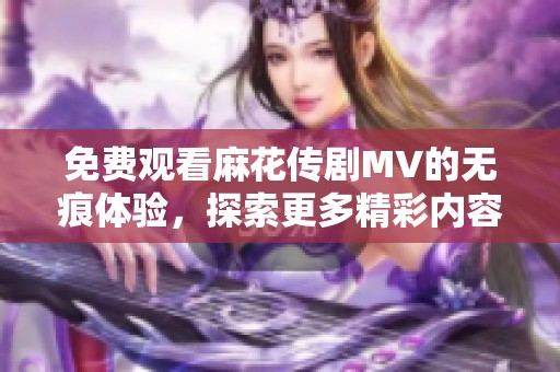 免费观看麻花传剧MV的无痕体验，探索更多精彩内容与细节