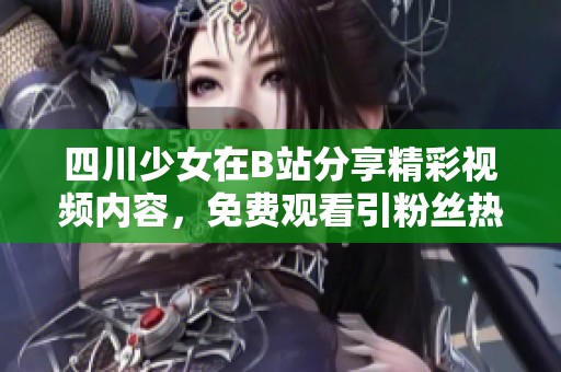 四川少女在B站分享精彩视频内容，免费观看引粉丝热议