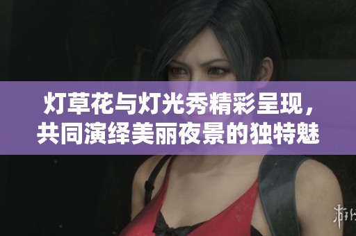 灯草花与灯光秀精彩呈现，共同演绎美丽夜景的独特魅力