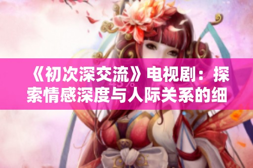 《初次深交流》电视剧：探索情感深度与人际关系的细腻旅程