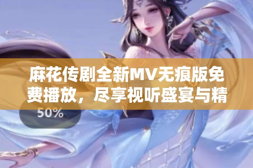 麻花传剧全新MV无痕版免费播放，尽享视听盛宴与精彩剧情