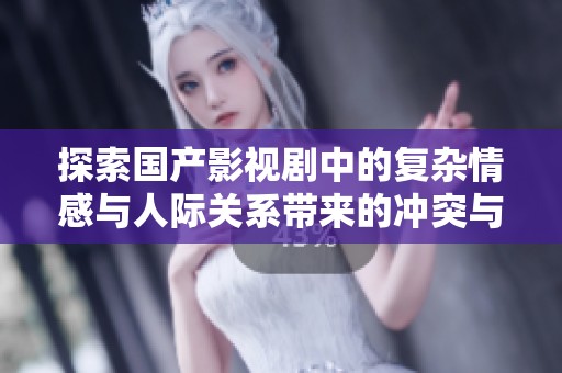 探索国产影视剧中的复杂情感与人际关系带来的冲突与感悟
