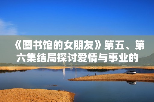 《图书馆的女朋友》第五、第六集结局探讨爱情与事业的平衡难题