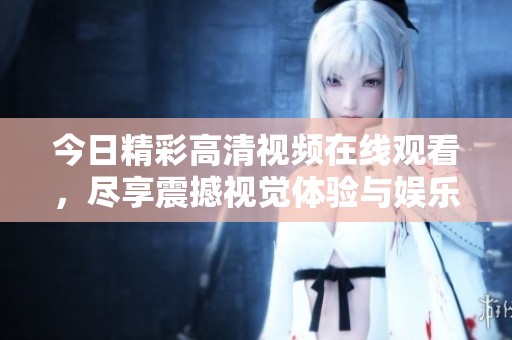 今日精彩高清视频在线观看，尽享震撼视觉体验与娱乐盛宴