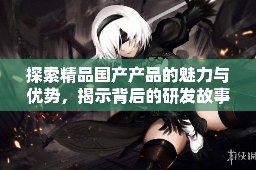 探索精品国产产品的魅力与优势，揭示背后的研发故事和市场潜力