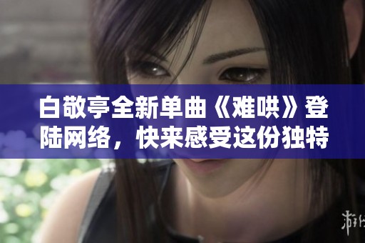 白敬亭全新单曲《难哄》登陆网络，快来感受这份独特魅力吧