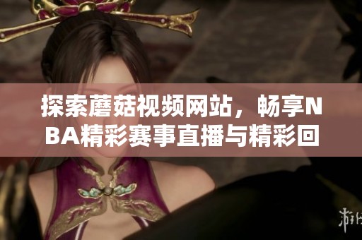 探索蘑菇视频网站，畅享NBA精彩赛事直播与精彩回放