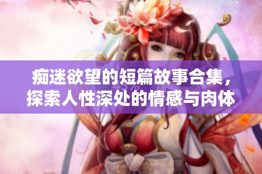 痴迷欲望的短篇故事合集，探索人性深处的情感与肉体交织