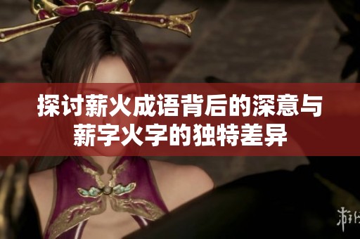 探讨薪火成语背后的深意与薪字火字的独特差异
